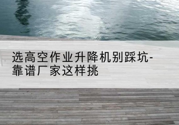 镇沅剪叉式升降机厂家-选高空作业升降机别踩坑-靠谱厂家这样挑