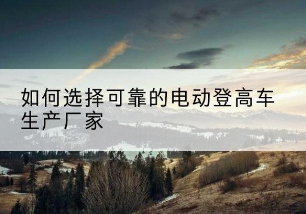 镇沅电动登高车厂家-如何选择可靠的电动登高车生产厂家