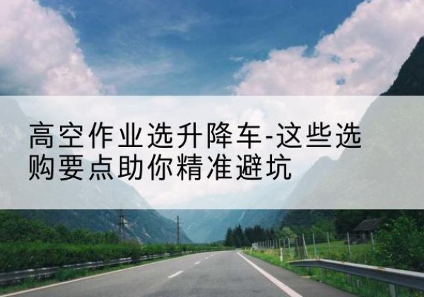 镇沅升降车厂家-高空作业选升降车-这些选购要点助你*避坑