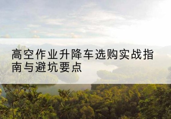 镇沅升降车怎么选-高空作业升降车选购实战指南与避坑要点